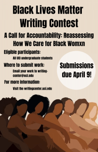 Black Lives Matter Writing Contest announcement. Theme: "A Call for Accountability: Reassessing How We Care for Black Womxn". All UCI Undergraduate Students are eligible to participate. Written works of any genre can be submitted by emailing your document to writing-center@uci.edu. For more information, visit the Writing Center's event page on its website: writingcenter.uci.edu.
